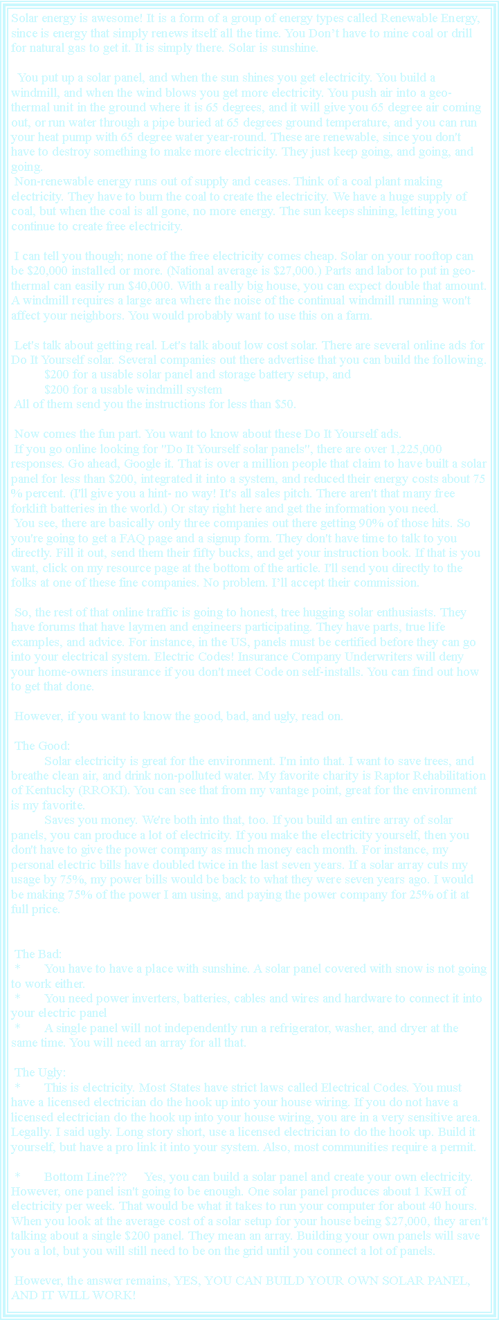 Text Box: Solar energy is awesome! It is a form of a group of energy types called Renewable Energy, since is energy that simply renews itself all the time. You Dont have to mine coal or drill for natural gas to get it. It is simply there. Solar is sunshine.  You put up a solar panel, and when the sun shines you get electricity. You build a windmill, and when the wind blows you get more electricity. You push air into a geo-thermal unit in the ground where it is 65 degrees, and it will give you 65 degree air coming out, or run water through a pipe buried at 65 degrees ground temperature, and you can run your heat pump with 65 degree water year-round. These are renewable, since you don't have to destroy something to make more electricity. They just keep going, and going, and going. Non-renewable energy runs out of supply and ceases. Think of a coal plant making electricity. They have to burn the coal to create the electricity. We have a huge supply of coal, but when the coal is all gone, no more energy. The sun keeps shining, letting you continue to create free electricity. I can tell you though; none of the free electricity comes cheap. Solar on your rooftop can be $20,000 installed or more. (National average is $27,000.) Parts and labor to put in geo-thermal can easily run $40,000. With a really big house, you can expect double that amount. A windmill requires a large area where the noise of the continual windmill running won't affect your neighbors. You would probably want to use this on a farm.  Let's talk about getting real. Let's talk about low cost solar. There are several online ads for Do It Yourself solar. Several companies out there advertise that you can build the following. 	$200 for a usable solar panel and storage battery setup, and 	$200 for a usable windmill system  All of them send you the instructions for less than $50. Now comes the fun part. You want to know about these Do It Yourself ads. If you go online looking for "Do It Yourself solar panels", there are over 1,225,000 responses. Go ahead, Google it. That is over a million people that claim to have built a solar panel for less than $200, integrated it into a system, and reduced their energy costs about 75 % percent. (I'll give you a hint- no way! It's all sales pitch. There aren't that many free forklift batteries in the world.) Or stay right here and get the information you need.  You see, there are basically only three companies out there getting 90% of those hits. So you're going to get a FAQ page and a signup form. They don't have time to talk to you directly. Fill it out, send them their fifty bucks, and get your instruction book. If that is you want, click on my resource page at the bottom of the article. I'll send you directly to the folks at one of these fine companies. No problem. Ill accept their commission. So, the rest of that online traffic is going to honest, tree hugging solar enthusiasts. They have forums that have laymen and engineers participating. They have parts, true life examples, and advice. For instance, in the US, panels must be certified before they can go into your electrical system. Electric Codes! Insurance Company Underwriters will deny your home-owners insurance if you don't meet Code on self-installs. You can find out how to get that done.  However, if you want to know the good, bad, and ugly, read on. The Good: 	Solar electricity is great for the environment. I'm into that. I want to save trees, and breathe clean air, and drink non-polluted water. My favorite charity is Raptor Rehabilitation of Kentucky (RROKI). You can see that from my vantage point, great for the environment is my favorite. 	Saves you money. We're both into that, too. If you build an entire array of solar panels, you can produce a lot of electricity. If you make the electricity yourself, then you don't have to give the power company as much money each month. For instance, my personal electric bills have doubled twice in the last seven years. If a solar array cuts my usage by 75%, my power bills would be back to what they were seven years ago. I would be making 75% of the power I am using, and paying the power company for 25% of it at full price.  The Bad: *	You have to have a place with sunshine. A solar panel covered with snow is not going to work either. *	You need power inverters, batteries, cables and wires and hardware to connect it into your electric panel *	A single panel will not independently run a refrigerator, washer, and dryer at the same time. You will need an array for all that.  The Ugly: *	This is electricity. Most States have strict laws called Electrical Codes. You must have a licensed electrician do the hook up into your house wiring. If you do not have a licensed electrician do the hook up into your house wiring, you are in a very sensitive area. Legally. I said ugly. Long story short, use a licensed electrician to do the hook up. Build it yourself, but have a pro link it into your system. Also, most communities require a permit. *	Bottom Line???	Yes, you can build a solar panel and create your own electricity. However, one panel isn't going to be enough. One solar panel produces about 1 KwH of electricity per week. That would be what it takes to run your computer for about 40 hours. When you look at the average cost of a solar setup for your house being $27,000, they aren't talking about a single $200 panel. They mean an array. Building your own panels will save you a lot, but you will still need to be on the grid until you connect a lot of panels. However, the answer remains, YES, YOU CAN BUILD YOUR OWN SOLAR PANEL, AND IT WILL WORK!