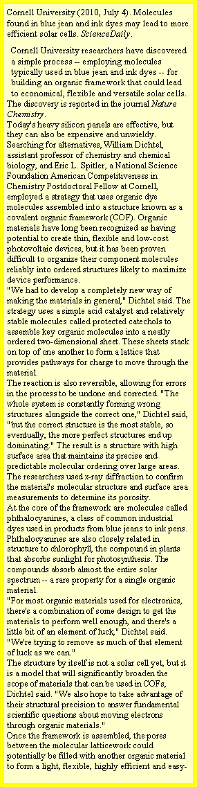 Text Box: Cornell University (2010, July 4). Molecules found in blue jean and ink dyes may lead to more efficient solar cells. ScienceDaily. Cornell University researchers have discovered a simple process -- employing molecules typically used in blue jean and ink dyes -- for building an organic framework that could lead to economical, flexible and versatile solar cells.The discovery is reported in the journal Nature Chemistry.Today's heavy silicon panels are effective, but they can also be expensive and unwieldy. Searching for alternatives, William Dichtel, assistant professor of chemistry and chemical biology, and Eric L. Spitler, a National Science Foundation American Competitiveness in Chemistry Postdoctoral Fellow at Cornell, employed a strategy that uses organic dye molecules assembled into a structure known as a covalent organic framework (COF). Organic materials have long been recognized as having potential to create thin, flexible and low-cost photovoltaic devices, but it has been proven difficult to organize their component molecules reliably into ordered structures likely to maximize device performance."We had to develop a completely new way of making the materials in general," Dichtel said. The strategy uses a simple acid catalyst and relatively stable molecules called protected catechols to assemble key organic molecules into a neatly ordered two-dimensional sheet. These sheets stack on top of one another to form a lattice that provides pathways for charge to move through the material.The reaction is also reversible, allowing for errors in the process to be undone and corrected. "The whole system is constantly forming wrong structures alongside the correct one," Dichtel said, "but the correct structure is the most stable, so eventually, the more perfect structures end up dominating." The result is a structure with high surface area that maintains its precise and predictable molecular ordering over large areas.The researchers used x-ray diffraction to confirm the material's molecular structure and surface area measurements to determine its porosity.At the core of the framework are molecules called phthalocyanines, a class of common industrial dyes used in products from blue jeans to ink pens. Phthalocyanines are also closely related in structure to chlorophyll, the compound in plants that absorbs sunlight for photosynthesis. The compounds absorb almost the entire solar spectrum -- a rare property for a single organic material."For most organic materials used for electronics, there's a combination of some design to get the materials to perform well enough, and there's a little bit of an element of luck," Dichtel said. "We're trying to remove as much of that element of luck as we can."The structure by itself is not a solar cell yet, but it is a model that will significantly broaden the scope of materials that can be used in COFs, Dichtel said. "We also hope to take advantage of their structural precision to answer fundamental scientific questions about moving electrons through organic materials."Once the framework is assembled, the pores between the molecular latticework could potentially be filled with another organic material to form a light, flexible, highly efficient and easy-